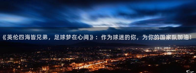 世界杯亚洲区预选赛赛程表：《英伦四海皆兄弟，足球梦在心间》：作为球迷的你，为你的国家队加油！